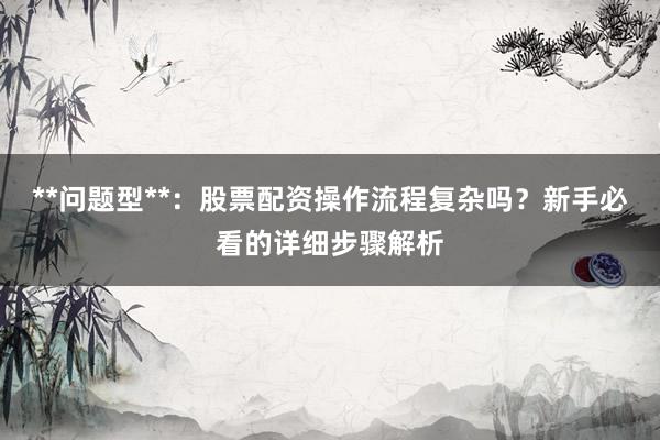 **问题型**：股票配资操作流程复杂吗？新手必看的详细步骤解析