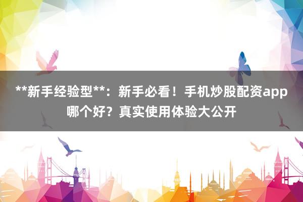 **新手经验型**：新手必看！手机炒股配资app哪个好？真实使用体验大公开