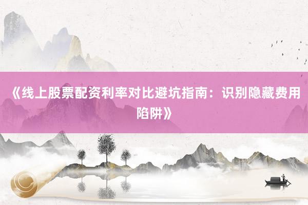 《线上股票配资利率对比避坑指南:识别隐藏费用陷阱》