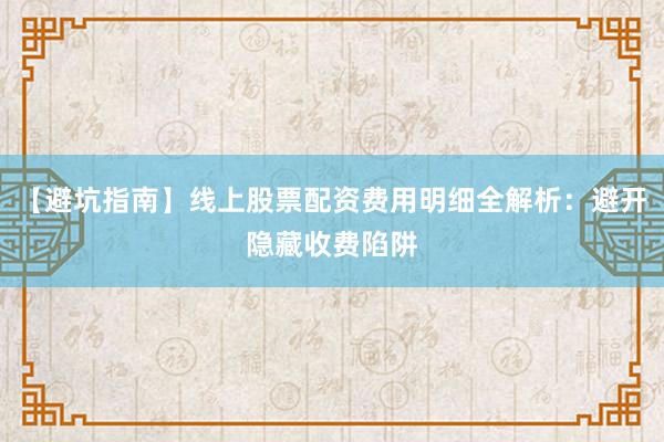 【避坑指南】线上股票配资费用明细全解析：避开隐藏收费陷阱