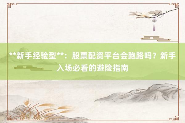 **新手经验型**：股票配资平台会跑路吗？新手入场必看的避险指南