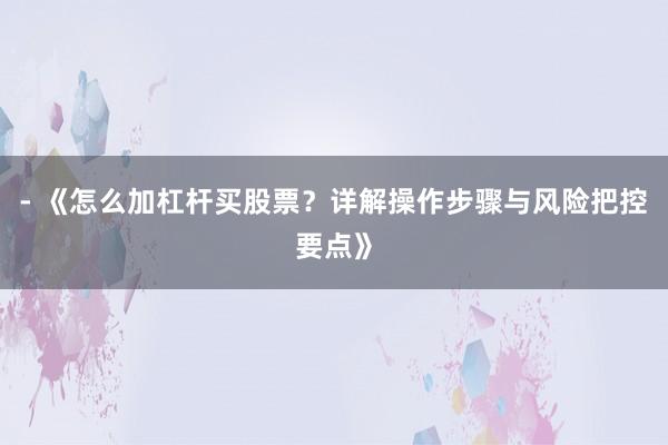 - 《怎么加杠杆买股票？详解操作步骤与风险把控要点》