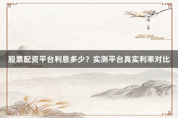 股票配资平台利息多少？实测平台真实利率对比