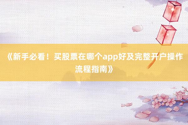 《新手必看！买股票在哪个app好及完整开户操作流程指南》