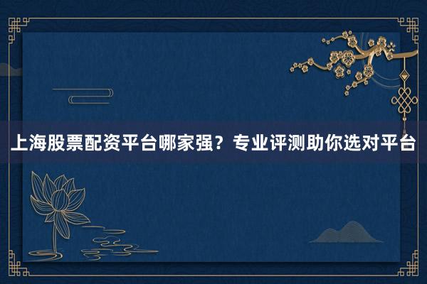上海股票配资平台哪家强？专业评测助你选对平台