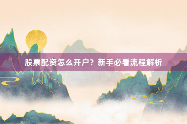 股票配资怎么开户？新手必看流程解析
