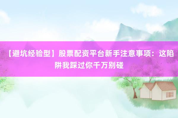 【避坑经验型】股票配资平台新手注意事项：这陷阱我踩过你千万别碰