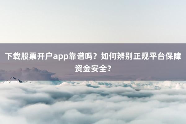 下载股票开户app靠谱吗？如何辨别正规平台保障资金安全？