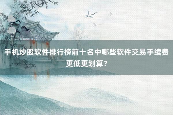 手机炒股软件排行榜前十名中哪些软件交易手续费更低更划算？