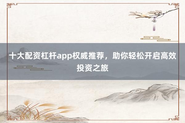 十大配资杠杆app权威推荐，助你轻松开启高效投资之旅