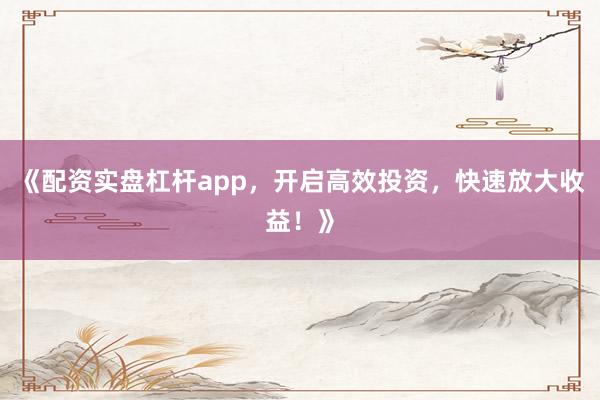 《配资实盘杠杆app，开启高效投资，快速放大收益！》