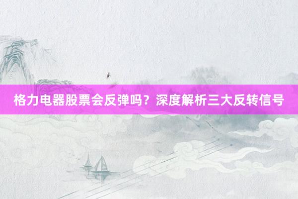 格力电器股票会反弹吗？深度解析三大反转信号