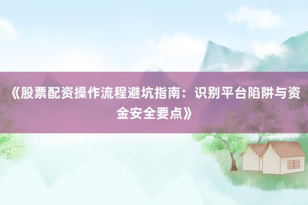 《股票配资操作流程避坑指南：识别平台陷阱与资金安全要点》