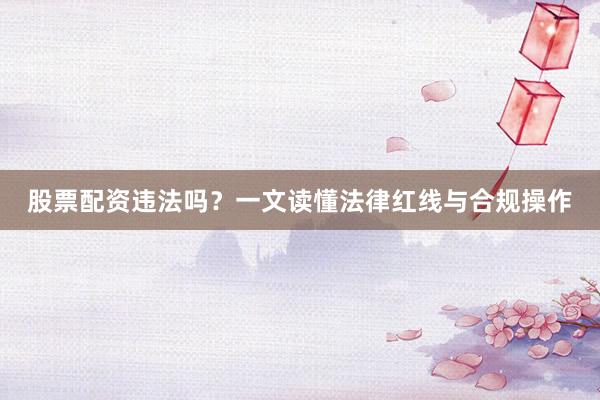 股票配资违法吗？一文读懂法律红线与合规操作