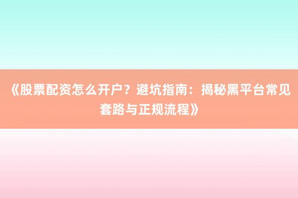 《股票配资怎么开户？避坑指南：揭秘黑平台常见套路与正规流程》