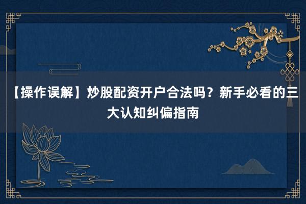 【操作误解】炒股配资开户合法吗？新手必看的三大认知纠偏指南