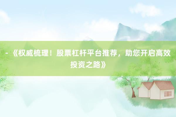 - 《权威梳理！股票杠杆平台推荐，助您开启高效投资之路》