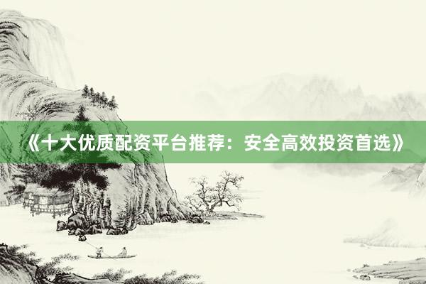 《十大优质配资平台推荐：安全高效投资首选》
