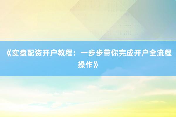 《实盘配资开户教程：一步步带你完成开户全流程操作》