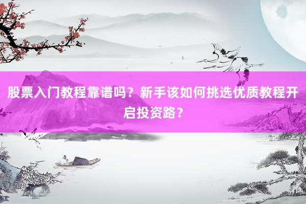 股票入门教程靠谱吗？新手该如何挑选优质教程开启投资路？