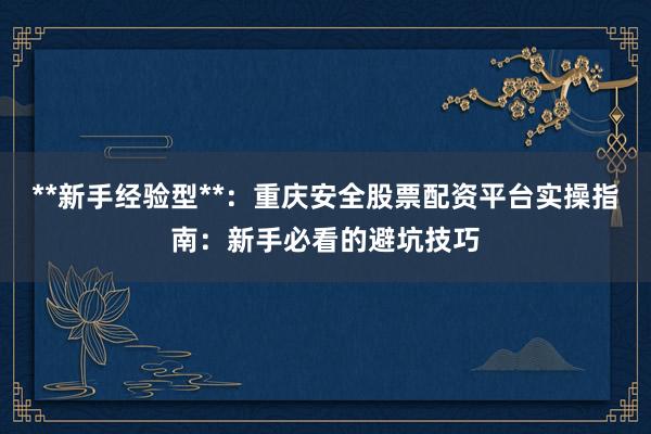 **新手经验型**：重庆安全股票配资平台实操指南：新手必看的避坑技巧