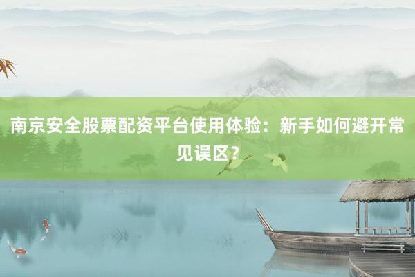 南京安全股票配资平台使用体验：新手如何避开常见误区？