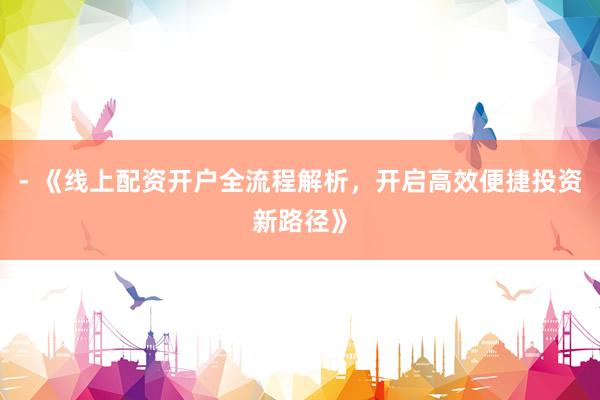 - 《线上配资开户全流程解析，开启高效便捷投资新路径》