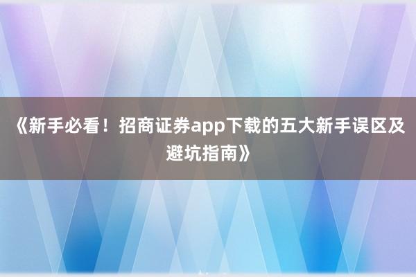 《新手必看！招商证券app下载的五大新手误区及避坑指南》