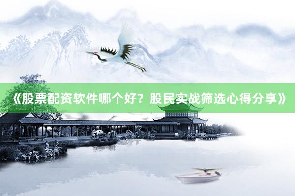 《股票配资软件哪个好？股民实战筛选心得分享》