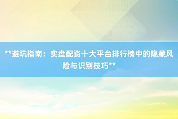 **避坑指南：实盘配资十大平台排行榜中的隐藏风险与识别技巧**