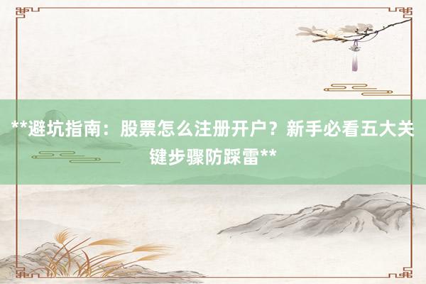 **避坑指南：股票怎么注册开户？新手必看五大关键步骤防踩雷**