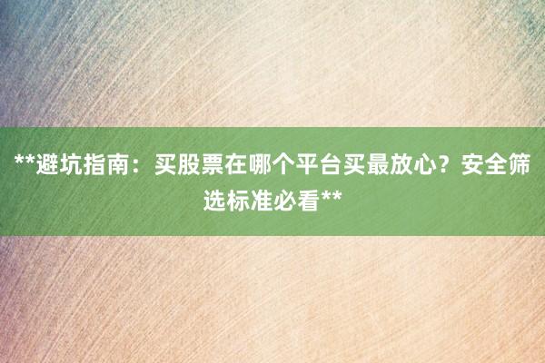 **避坑指南：买股票在哪个平台买最放心？安全筛选标准必看**
