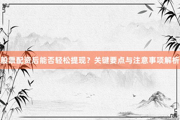 股票配资后能否轻松提现？关键要点与注意事项解析