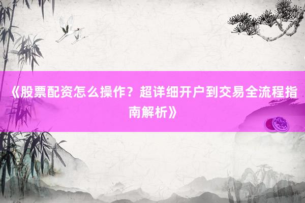 《股票配资怎么操作？超详细开户到交易全流程指南解析》