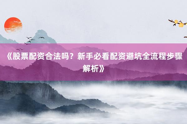 《股票配资合法吗？新手必看配资避坑全流程步骤解析》