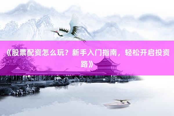 《股票配资怎么玩？新手入门指南，轻松开启投资路》