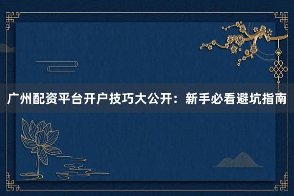广州配资平台开户技巧大公开：新手必看避坑指南