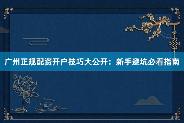 广州正规配资开户技巧大公开:新手避坑必看指南