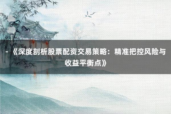 - 《深度剖析股票配资交易策略：精准把控风险与收益平衡点》