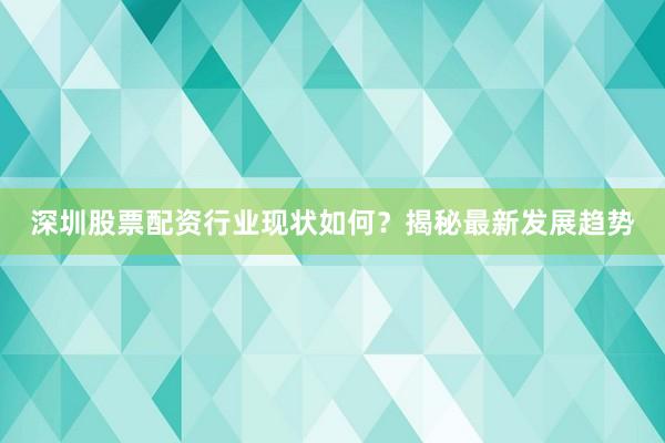 深圳股票配资行业现状如何？揭秘最新发展趋势