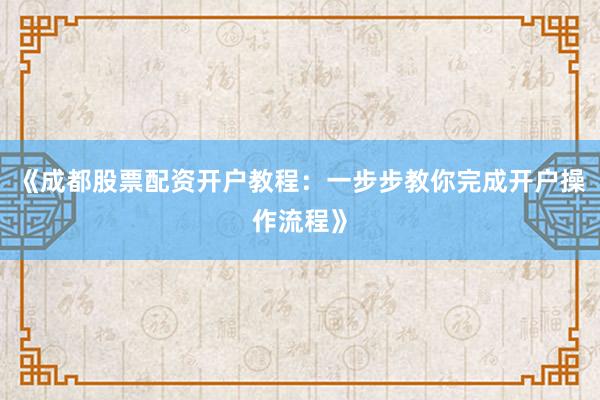 《成都股票配资开户教程：一步步教你完成开户操作流程》
