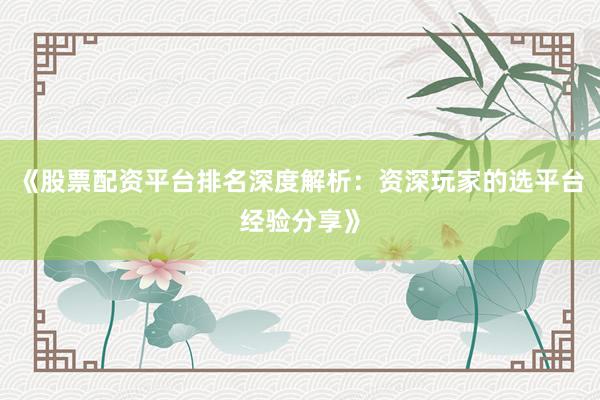 《股票配资平台排名深度解析：资深玩家的选平台经验分享》