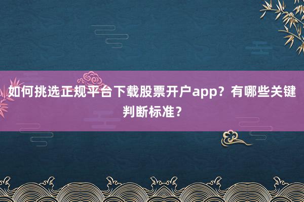 如何挑选正规平台下载股票开户app？有哪些关键判断标准？