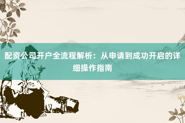 配资公司开户全流程解析：从申请到成功开启的详细操作指南