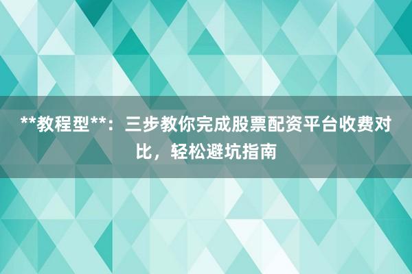 **教程型**：三步教你完成股票配资平台收费对比，轻松避坑指南