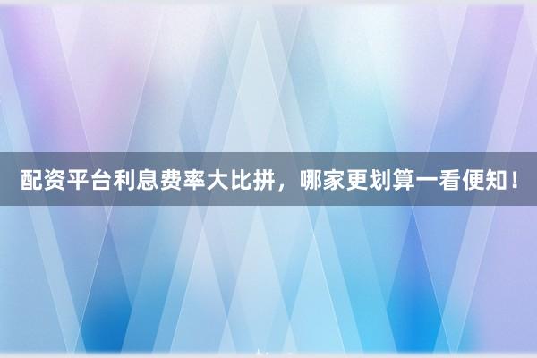 配资平台利息费率大比拼，哪家更划算一看便知！