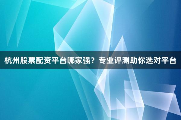 杭州股票配资平台哪家强？专业评测助你选对平台