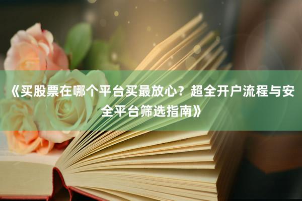 《买股票在哪个平台买最放心？超全开户流程与安全平台筛选指南》