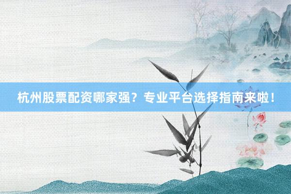 杭州股票配资哪家强？专业平台选择指南来啦！