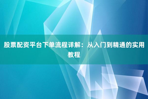股票配资平台下单流程详解：从入门到精通的实用教程